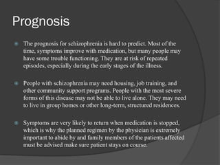 Prognosis
 The prognosis for schizophrenia is hard to predict. Most of the
time, symptoms improve with medication, but many people may
have some trouble functioning. They are at risk of repeated
episodes, especially during the early stages of the illness.
 People with schizophrenia may need housing, job training, and
other community support programs. People with the most severe
forms of this disease may not be able to live alone. They may need
to live in group homes or other long-term, structured residences.
 Symptoms are very likely to return when medication is stopped,
which is why the planned regimen by the physician is extremely
important to abide by and family members of the patients affected
must be advised make sure patient stays on course.
 