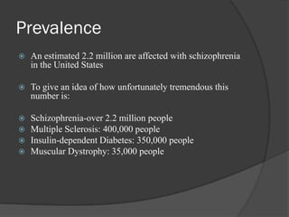 Prevalence
 An estimated 2.2 million are affected with schizophrenia
in the United States
 To give an idea of how unfortunately tremendous this
number is:
 Schizophrenia-over 2.2 million people
 Multiple Sclerosis: 400,000 people
 Insulin-dependent Diabetes: 350,000 people
 Muscular Dystrophy: 35,000 people
 