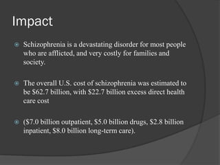 Impact
 Schizophrenia is a devastating disorder for most people
who are afflicted, and very costly for families and
society.
 The overall U.S. cost of schizophrenia was estimated to
be $62.7 billion, with $22.7 billion excess direct health
care cost
 ($7.0 billion outpatient, $5.0 billion drugs, $2.8 billion
inpatient, $8.0 billion long-term care).
 