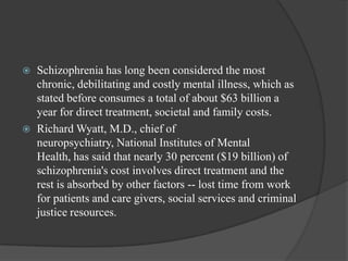  Schizophrenia has long been considered the most
chronic, debilitating and costly mental illness, which as
stated before consumes a total of about $63 billion a
year for direct treatment, societal and family costs.
 Richard Wyatt, M.D., chief of
neuropsychiatry, National Institutes of Mental
Health, has said that nearly 30 percent ($19 billion) of
schizophrenia's cost involves direct treatment and the
rest is absorbed by other factors -- lost time from work
for patients and care givers, social services and criminal
justice resources.
 