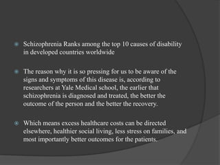  Schizophrenia Ranks among the top 10 causes of disability
in developed countries worldwide
 The reason why it is so pressing for us to be aware of the
signs and symptoms of this disease is, according to
researchers at Yale Medical school, the earlier that
schizophrenia is diagnosed and treated, the better the
outcome of the person and the better the recovery.
 Which means excess healthcare costs can be directed
elsewhere, healthier social living, less stress on families, and
most importantly better outcomes for the patients.
 