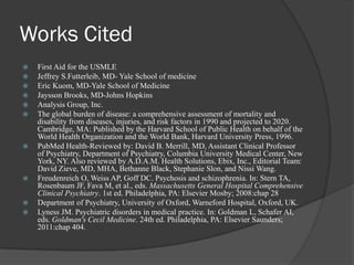 Works Cited
 First Aid for the USMLE
 Jeffrey S.Futterleib, MD- Yale School of medicine
 Eric Kuom, MD-Yale School of Medicine
 Jaysson Brooks, MD-Johns Hopkins
 Analysis Group, Inc.
 The global burden of disease: a comprehensive assessment of mortality and
disability from diseases, injuries, and risk factors in 1990 and projected to 2020.
Cambridge, MA: Published by the Harvard School of Public Health on behalf of the
World Health Organization and the World Bank, Harvard University Press, 1996.
 PubMed Health-Reviewed by: David B. Merrill, MD, Assistant Clinical Professor
of Psychiatry, Department of Psychiatry, Columbia University Medical Center, New
York, NY. Also reviewed by A.D.A.M. Health Solutions, Ebix, Inc., Editorial Team:
David Zieve, MD, MHA, Bethanne Black, Stephanie Slon, and Nissi Wang.
 Freudenreich O, Weiss AP, Goff DC. Psychosis and schizophrenia. In: Stern TA,
Rosenbaum JF, Fava M, et al., eds. Massachusetts General Hospital Comprehensive
Clinical Psychiatry. 1st ed. Philadelphia, PA: Elsevier Mosby; 2008:chap 28
 Department of Psychiatry, University of Oxford, Warneford Hospital, Oxford, UK.
 Lyness JM. Psychiatric disorders in medical practice. In: Goldman L, Schafer AI,
eds. Goldman's Cecil Medicine. 24th ed. Philadelphia, PA: Elsevier Saunders;
2011:chap 404.
 