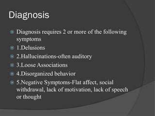 Diagnosis
 Diagnosis requires 2 or more of the following
symptoms
 1.Delusions
 2.Hallucinations-often auditory
 3.Loose Associations
 4.Disorganized behavior
 5.Negative Symptoms-Flat affect, social
withdrawal, lack of motivation, lack of speech
or thought
 