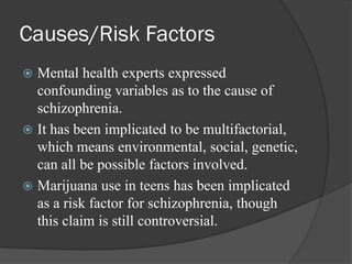 Causes/Risk Factors
 Mental health experts expressed
confounding variables as to the cause of
schizophrenia.
 It has been implicated to be multifactorial,
which means environmental, social, genetic,
can all be possible factors involved.
 Marijuana use in teens has been implicated
as a risk factor for schizophrenia, though
this claim is still controversial.
 