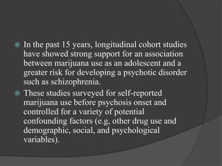  In the past 15 years, longitudinal cohort studies
have showed strong support for an association
between marijuana use as an adolescent and a
greater risk for developing a psychotic disorder
such as schizophrenia.
 These studies surveyed for self-reported
marijuana use before psychosis onset and
controlled for a variety of potential
confounding factors (e.g, other drug use and
demographic, social, and psychological
variables).
 
