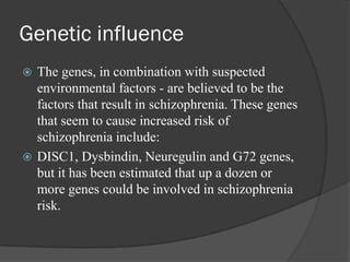 Genetic influence
 The genes, in combination with suspected
environmental factors - are believed to be the
factors that result in schizophrenia. These genes
that seem to cause increased risk of
schizophrenia include:
 DISC1, Dysbindin, Neuregulin and G72 genes,
but it has been estimated that up a dozen or
more genes could be involved in schizophrenia
risk.
 