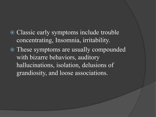  Classic early symptoms include trouble
concentrating, Insomnia, irritability.
 These symptoms are usually compounded
with bizarre behaviors, auditory
hallucinations, isolation, delusions of
grandiosity, and loose associations.
 