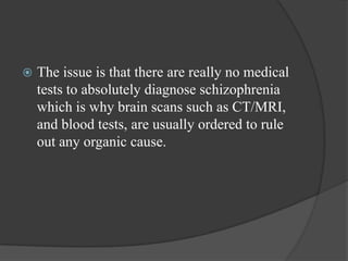  The issue is that there are really no medical
tests to absolutely diagnose schizophrenia
which is why brain scans such as CT/MRI,
and blood tests, are usually ordered to rule
out any organic cause.
 