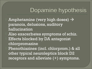 





Amphetamine (very high doses) 
paranoia, delusions, auditory
hallucination
Also exacerbates symptoms of schiz.
Effects blocked by DA antagonist
chlorpromazine
Phenothiazines (incl. chlorprom.) & all
other typical neuroleptics block D2
receptors and alleviate (+) symptoms.

 