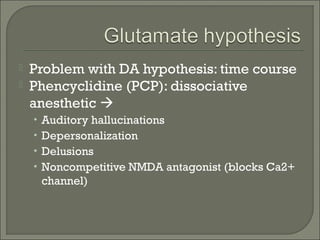 


Problem with DA hypothesis: time course
Phencyclidine (PCP): dissociative
anesthetic 
• Auditory hallucinations
• Depersonalization
• Delusions
• Noncompetitive NMDA antagonist (blocks Ca2+

channel)

 
