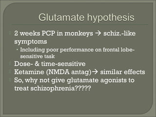 

2 weeks PCP in monkeys  schiz.-like
symptoms
• Including poor performance on frontal lobe-

sensitive task




Dose- & time-sensitive
Ketamine (NMDA antag) similar effects
So, why not give glutamate agonists to
treat schizophrenia?????

 