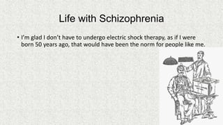 Life with Schizophrenia
• I’m glad I don’t have to undergo electric shock therapy, as if I were
born 50 years ago, that would have been the norm for people like me.

 