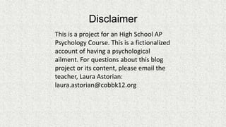 Disclaimer
This is a project for an High School AP
Psychology Course. This is a fictionalized
account of having a psychological
ailment. For questions about this blog
project or its content, please email the
teacher, Laura Astorian:
laura.astorian@cobbk12.org

 