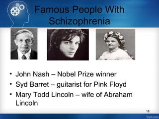 Famous People With
Schizophrenia

• John Nash – Nobel Prize winner
• Syd Barret – guitarist for Pink Floyd
• Mary Todd Lincoln – wife of Abraham
Lincoln
18

 