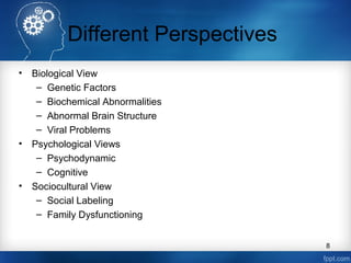 Different Perspectives
•

•

•

Biological View
– Genetic Factors
– Biochemical Abnormalities
– Abnormal Brain Structure
– Viral Problems
Psychological Views
– Psychodynamic
– Cognitive
Sociocultural View
– Social Labeling
– Family Dysfunctioning
8

 