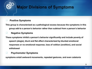 Major Divisions of Symptoms
 Positive Symptoms
This group is characterized as a pathological excess because the symptoms in this
group add to a person’s behavior rather than subtract from a person’s behavior



Negative Symptoms

These symptoms inhibit a person’s behavior significantly and include poverty of
speech (alogia), blunt and flat affect characterized by blunted emotional
responses or no emotional response, loss of volition (avolition), and social
withdrawal



Psychomotor Symptoms

symptoms entail awkward movements, repeated gestures, and even catatonia
9

 