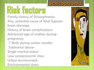-Family history of Schizophrenia
-Any potential cause of fetal hypoxic
brain damage
-History of brain complications
-Advanced age of mother during
pregnancy
-Birth during winter months!!
-Substance abuse
-Single marital status
-Low socioeconomic class
-Urban environment
-Environmental stress
SchizophreniaSchizophrenia ::
 