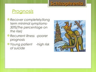 Prognosis
 Recover completely/long
term minimal symptoms-
30%(The percentage on
the rise)
 Recurrent illness -poorer
prognosis
 Young patient -high risk
of suicide
SchizophreniaSchizophrenia ::
 