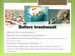 1-Mental status examination
2-Physical & neurological examination
3-Complete family & social history (take in consideration family history
of response to drugs(
4-Psychiatric diagnostic interview
5-Laboratory work up ( CBC, electrolytes, hepatic & renal
functions, ECG, FBG, lipid profile, thyroid functions and urine drug
screening(
SchizophreniaSchizophrenia ::
 