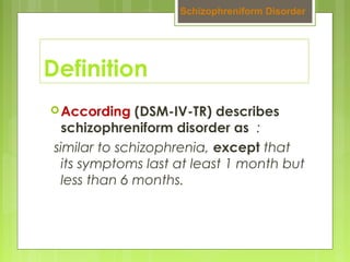 Definition
According (DSM-IV-TR) describes
schizophreniform disorder as :
similar to schizophrenia, except that
its symptoms last at least 1 month but
less than 6 months.
Schizophreniform Disorder
 