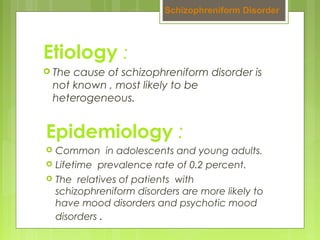 Etiology :
 The cause of schizophreniform disorder is
not known , most likely to be
heterogeneous.
Schizophreniform Disorder
Epidemiology :
 Common in adolescents and young adults.
 Lifetime prevalence rate of 0.2 percent.
 The relatives of patients with
schizophreniform disorders are more likely to
have mood disorders and psychotic mood
disorders .
 