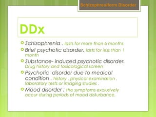 DDx
 Schizophrenia . lasts for more than 6 months
 Brief psychotic disorder. lasts for less than 1
month
 Substance- induced psychotic disorder.
Drug history and toxicological screen
 Psychotic disorder due to medical
condition . history , physical examination ,
laboratory tests or imaging studies .
 Mood disorder : the symptoms exclusively
occur during periods of mood disturbance.
Schizophreniform Disorder
 
