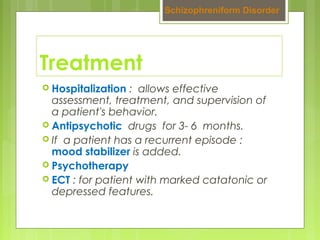 Treatment
 Hospitalization : allows effective
assessment, treatment, and supervision of
a patient's behavior.
 Antipsychotic drugs for 3- 6 months.
 If a patient has a recurrent episode :
mood stabilizer is added.
 Psychotherapy
 ECT : for patient with marked catatonic or
depressed features.
Schizophreniform Disorder
 
