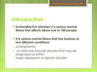 Introduction
 Schizoaffective disorder is a serious mental
illness that affects about one in 100 people.
 It is serious mental illness that has features of
two different conditions:
1. schizophrenia
2. an affective (mood) disorder that may be
diagnosed as either
major depression or bipolar disorder.
Schizoaffective Disorder
 