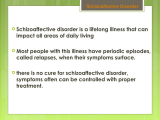  Schizoaffective disorder is a lifelong illness that can
impact all areas of daily living
 Most people with this illness have periodic episodes,
called relapses, when their symptoms surface.
 there is no cure for schizoaffective disorder,
symptoms often can be controlled with proper
treatment.
Schizoaffective Disorder
 