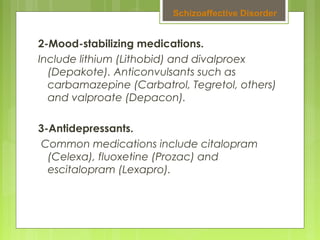 2-Mood-stabilizing medications.
Include lithium (Lithobid) and divalproex
(Depakote). Anticonvulsants such as
carbamazepine (Carbatrol, Tegretol, others)
and valproate (Depacon).
3-Antidepressants.
 Common medications include citalopram
(Celexa), fluoxetine (Prozac) and
escitalopram (Lexapro).
Schizoaffective Disorder
 