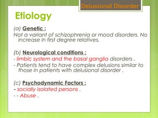 Etiology
(a) Genetic :
Not a variant of schizophrenia or mood disorders. No
increase in first degree relatives.
(b) Neurological conditions :
- limbic system and the basal ganglia disorders .
- Patients tend to have complex delusions similar to
those in patients with delusional disorder .
(c) Psychodynamic Factors :
- socially isolated persons .
- - Abuse .
Delusional Disorder
 