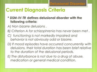 Current Diagnosis Criteria
* DSM-IV-TR  
defines delusional disorder with the
following criteria:
A) Non bizarre delusions .
B) Criterion A for schizophrenia has never been met .
C)  functioning is not markedly impaired and
behavior is not obviously odd or bizarre.
D) If mood episodes have occurred concurrently with
delusions, their total duration has been brief relative
to the duration of the delusional periods.
E) The disturbance is not due to a drug of abuse,
medication or general medical condition.
Delusional Disorder
 