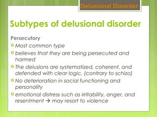 Subtypes of delusional disorder
Persecutory
 Most common type
 believes that they are being persecuted and
harmed
 The delusions are systematized, coherent, and
defended with clear logic. (contrary to schizo)
 No deterioration in social functioning and
personality
 emotional distress such as irritability, anger, and
resentment  may resort to violence
Delusional Disorder
 