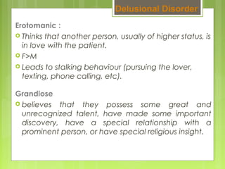 Erotomanic :
 Thinks that another person, usually of higher status, is
in love with the patient.
 F>M
 Leads to stalking behaviour (pursuing the lover,
texting, phone calling, etc).
Delusional Disorder
Grandiose
 believes that they possess some great and
unrecognized talent, have made some important
discovery, have a special relationship with a
prominent person, or have special religious insight.
 