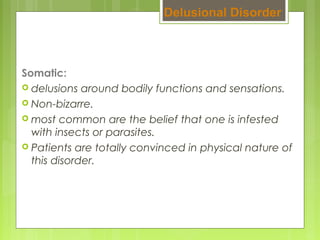 Somatic:
 delusions around bodily functions and sensations.
 Non-bizarre.
 most common are the belief that one is infested
with insects or parasites.
 Patients are totally convinced in physical nature of
this disorder.
Delusional Disorder
 