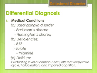 Differential Diagnosis
1. Medical Conditions
(a) Basal ganglia disorder
- Parkinson’s disease
- Huntington’s chorea
(b) Deficiencies:
- B12
- folate
- thiamine
(c) Delirium:
Fluctuating level of consciousness, altered sleep/wake
cycle, hallucinations and impaired cognition.
Delusional Disorder
 