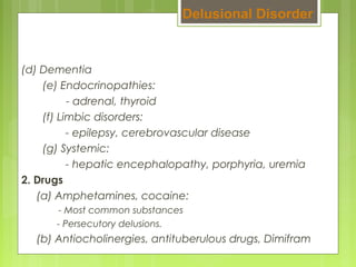 (d) Dementia
(e) Endocrinopathies:
- adrenal, thyroid
(f) Limbic disorders:
- epilepsy, cerebrovascular disease
(g) Systemic:
- hepatic encephalopathy, porphyria, uremia
2. Drugs
(a) Amphetamines, cocaine:
- Most common substances
- Persecutory delusions.
(b) Antiocholinergies, antituberulous drugs, Dimifram
Delusional Disorder
 