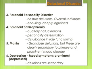 3. Paranoid Personality Disorder
- no true delusions. Overvalued ideas
- enduring, deeply ingrained
4. Paranoid Schizophrenia
- auditory hallucinations
- personality deterioration
- disturbance in role functioning
5. Mania - Grandiose delusions, but these are
clearly secondary to primary and
prominent mood disorder
6. Depression - Mood symptoms prominent
(depressed)
- delusions are secondary
Delusional Disorder
 