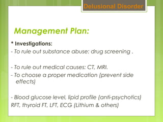 Management Plan:
* Investigations:
- To rule out substance abuse: drug screening .
- To rule out medical causes: CT, MRI.
- To choose a proper medication (prevent side
effects)
- Blood glucose level, lipid profile (anti-psychotics)
RFT, thyroid FT, LFT, ECG (Lithium & others)
Delusional Disorder
 