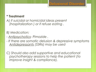 * Treatment
A) if suicidal or homicidal ideas present
(hospitalization ) or if refuse eating .
B) Medication:
- Antipsychotics- Pimozide .
- If there are somatic delusion & depressive symptoms
Antidepressants (SSRIs) may be used
C) Should also add supportive and educational
psychotherapy sessions to help the patient (to
improve insight & compliance).
Delusional Disorder
 
