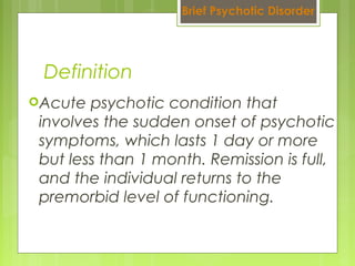 Acute psychotic condition that
involves the sudden onset of psychotic
symptoms, which lasts 1 day or more
but less than 1 month. Remission is full,
and the individual returns to the
premorbid level of functioning.
Definition
Brief Psychotic Disorder
 