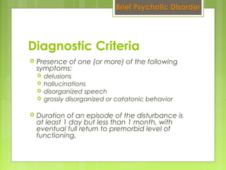  Presence of one (or more) of the following
symptoms:
 delusions
 hallucinations
 disorganized speech
 grossly disorganized or catatonic behavior
 Duration of an episode of the disturbance is
at least 1 day but less than 1 month, with
eventual full return to premorbid level of
functioning.
Diagnostic Criteria
Brief Psychotic Disorder
 