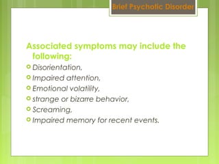 Associated symptoms may include the
following:
 Disorientation,
 Impaired attention,
 Emotional volatility,
 strange or bizarre behavior,
 Screaming,
 Impaired memory for recent events.
Brief Psychotic Disorder
 