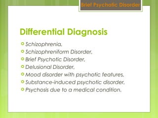  Schizophrenia,
 Schizophreniform Disorder,
 Brief Psychotic Disorder,
 Delusional Disorder,
 Mood disorder with psychotic features,
 Substance-induced psychotic disorder,
 Psychosis due to a medical condition.
Differential Diagnosis
Brief Psychotic Disorder
 