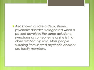  Also known as folie à deux, shared
psychotic disorder is diagnosed when a
patient develops the same delusional
symptoms as someone he or she is in a
close relationship with. Most people
suffering from shared psychotic disorder
are family members.
 