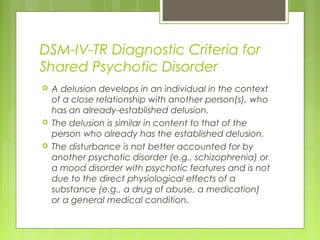 DSM-IV-TR Diagnostic Criteria for
Shared Psychotic Disorder
 A delusion develops in an individual in the context
of a close relationship with another person(s), who
has an already-established delusion.
 The delusion is similar in content to that of the
person who already has the established delusion.
 The disturbance is not better accounted for by
another psychotic disorder (e.g., schizophrenia) or
a mood disorder with psychotic features and is not
due to the direct physiological effects of a
substance (e.g., a drug of abuse, a medication)
or a general medical condition.
 