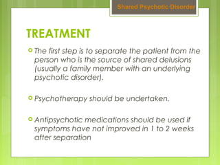 TREATMENT
 The first step is to separate the patient from the
person who is the source of shared delusions
(usually a family member with an underlying
psychotic disorder).
 Psychotherapy should be undertaken.
 Antipsychotic medications should be used if
symptoms have not improved in 1 to 2 weeks
after separation
 Shared Psychotic Disorder 
 