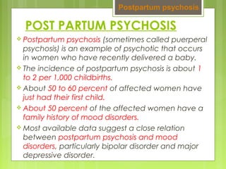 POST PARTUM PSYCHOSIS
 Postpartum psychosis (sometimes called puerperal
psychosis) is an example of psychotic that occurs
in women who have recently delivered a baby.
 The incidence of postpartum psychosis is about 1
to 2 per 1,000 childbirths.
 About 50 to 60 percent of affected women have
just had their first child.
 About 50 percent of the affected women have a
family history of mood disorders.
 Most available data suggest a close relation
between postpartum psychosis and mood
disorders, particularly bipolar disorder and major
depressive disorder.
Postpartum psychosis
 