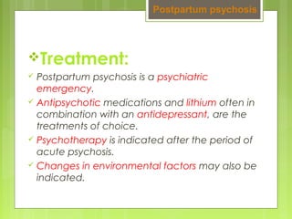 Treatment:
 Postpartum psychosis is a psychiatric
emergency.
 Antipsychotic medications and lithium often in
combination with an antidepressant, are the
treatments of choice.
 Psychotherapy is indicated after the period of
acute psychosis.
 Changes in environmental factors may also be
indicated.
Postpartum psychosis
 