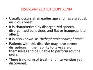 DISORGANIZED SCHIZOPHRENIA
• Usually occurs at an earlier age and has a gradual,
insidious onset.
• It is characterized by disorganized speech,
disorganized behaviour, and flat or inappropriate
affect.
• It is also known as “hebephrenic schizophrenic”.
• Patients with this disorder may have severe
disruptions in their ability to take care of
themselves and be unable to perform routine
tasks.
• There is no form of treatment intervention yet
discovered.
 
